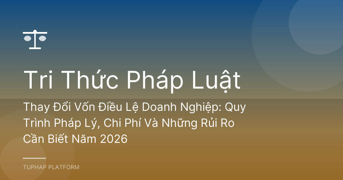 Thay Đổi Vốn Điều Lệ Doanh Nghiệp: Quy Trình Pháp Lý, Chi Phí Và Những Rủi Ro Cần Biết Năm 2026