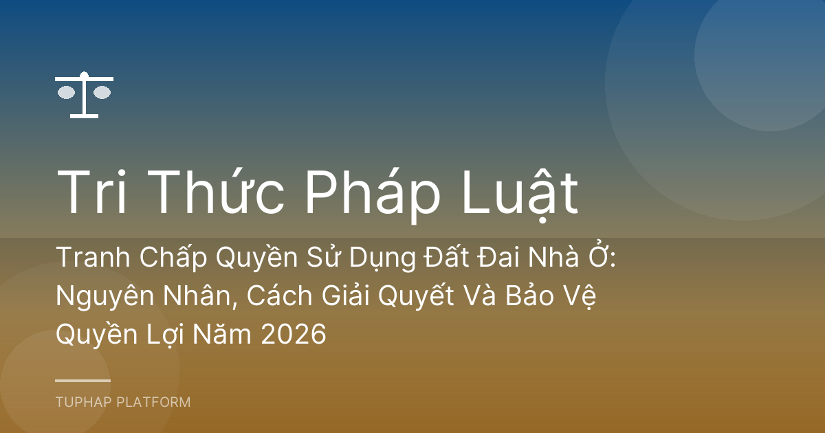 Tranh Chấp Quyền Sử Dụng Đất Đai Nhà Ở: Nguyên Nhân, Cách Giải Quyết Và Bảo Vệ Quyền Lợi Năm 2026