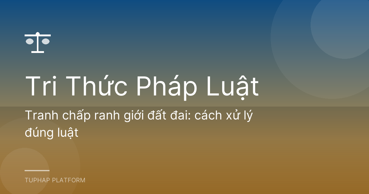 Tranh chấp ranh giới đất đai: cách xử lý đúng luật